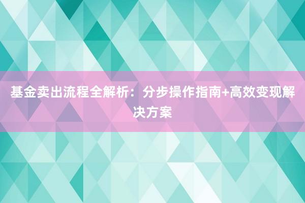 基金卖出流程全解析：分步操作指南+高效变现解决方案