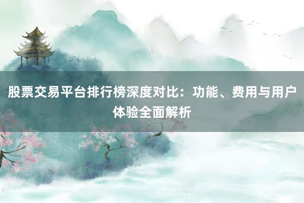 股票交易平台排行榜深度对比：功能、费用与用户体验全面解析