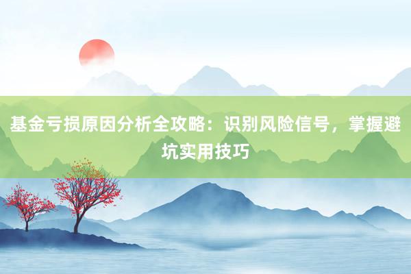 基金亏损原因分析全攻略：识别风险信号，掌握避坑实用技巧