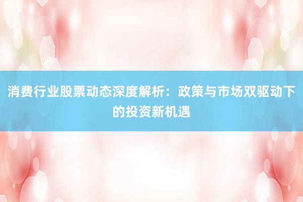 消费行业股票动态深度解析：政策与市场双驱动下的投资新机遇