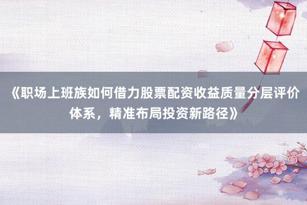 《职场上班族如何借力股票配资收益质量分层评价体系，精准布局投资新路径》