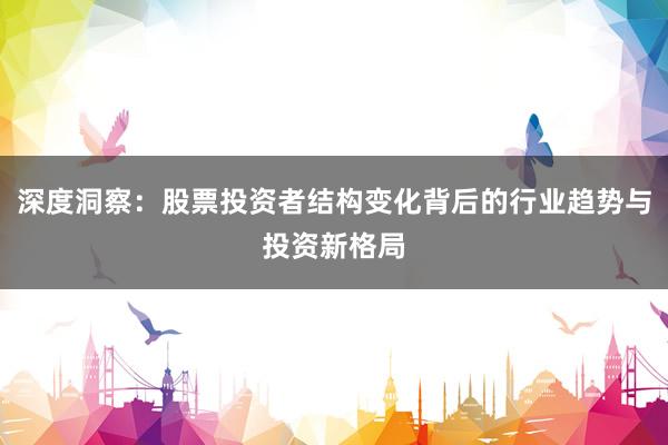 深度洞察：股票投资者结构变化背后的行业趋势与投资新格局