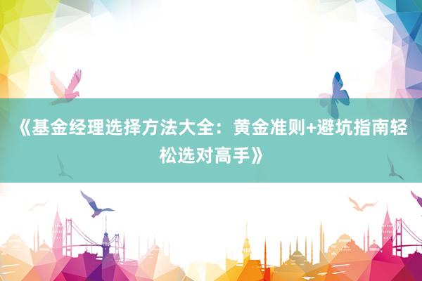 《基金经理选择方法大全：黄金准则+避坑指南轻松选对高手》