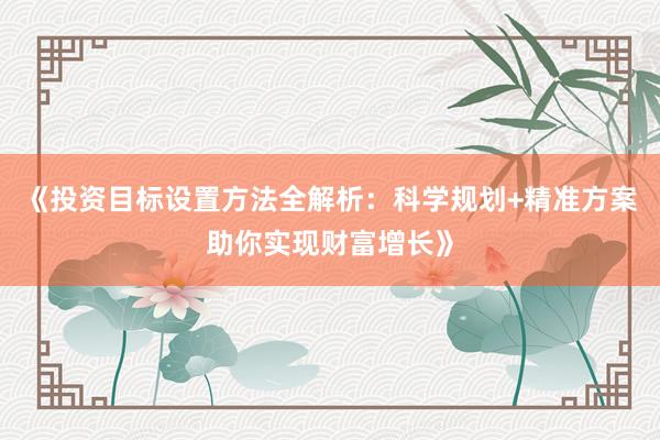 《投资目标设置方法全解析：科学规划+精准方案助你实现财富增长》