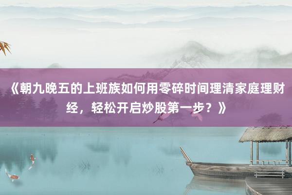 《朝九晚五的上班族如何用零碎时间理清家庭理财经,轻松开启炒股第一步?》