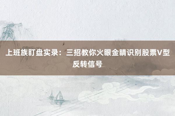 上班族盯盘实录：三招教你火眼金睛识别股票V型反转信号