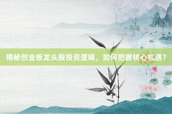 揭秘创业板龙头股投资逻辑，如何把握核心机遇？