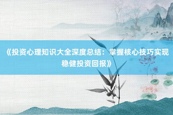 《投资心理知识大全深度总结：掌握核心技巧实现稳健投资回报》
