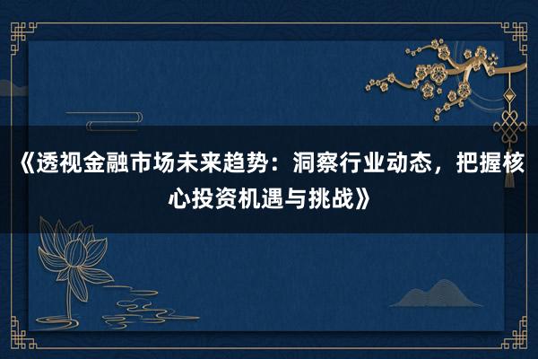 《透视金融市场未来趋势：洞察行业动态，把握核心投资机遇与挑战》