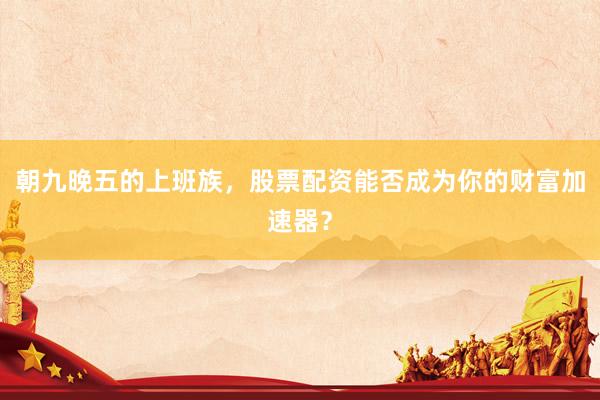 朝九晚五的上班族，股票配资能否成为你的财富加速器？