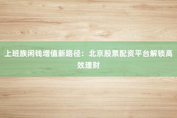 上班族闲钱增值新路径：北京股票配资平台解锁高效理财