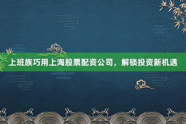 上班族巧用上海股票配资公司，解锁投资新机遇