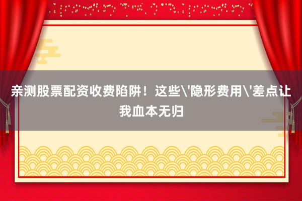 亲测股票配资收费陷阱！这些'隐形费用'差点让我血本无归