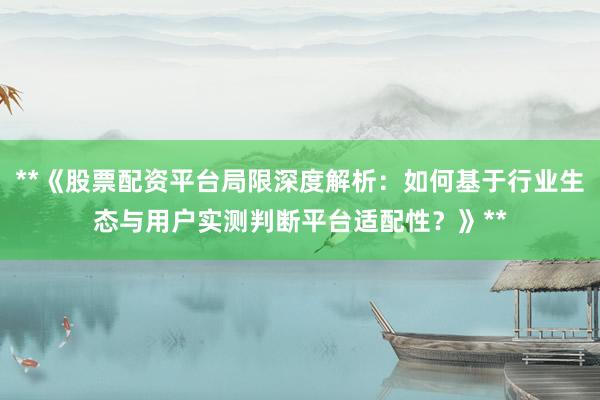 **《股票配资平台局限深度解析：如何基于行业生态与用户实测判断平台适配性？》**
