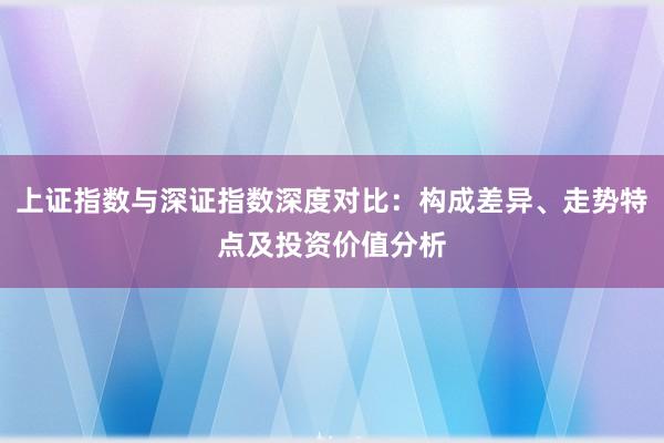 上证指数与深证指数深度对比：构成差异、走势特点及投资价值分析
