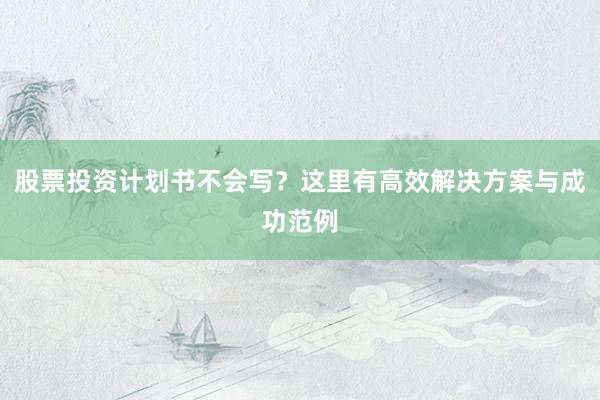 股票投资计划书不会写？这里有高效解决方案与成功范例
