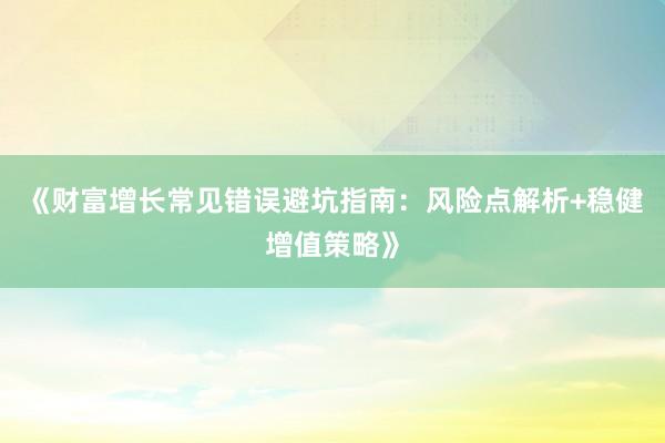 《财富增长常见错误避坑指南：风险点解析+稳健增值策略》
