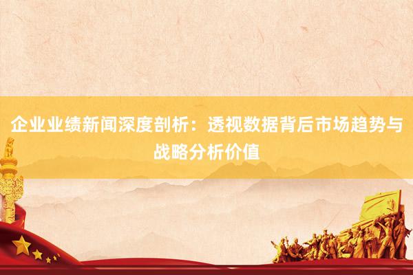 企业业绩新闻深度剖析：透视数据背后市场趋势与战略分析价值