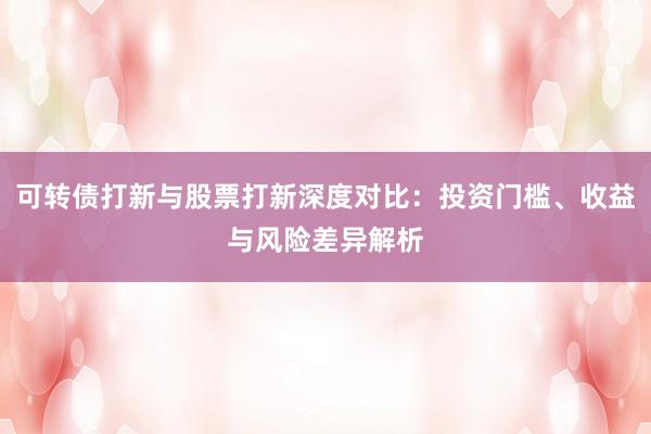 可转债打新与股票打新深度对比：投资门槛、收益与风险差异解析