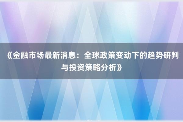 《金融市场最新消息：全球政策变动下的趋势研判与投资策略分析》