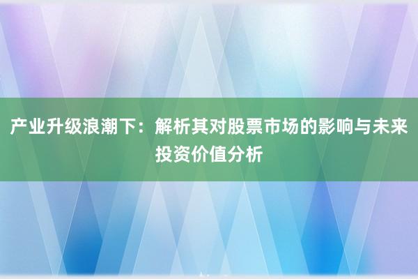产业升级浪潮下：解析其对股票市场的影响与未来投资价值分析