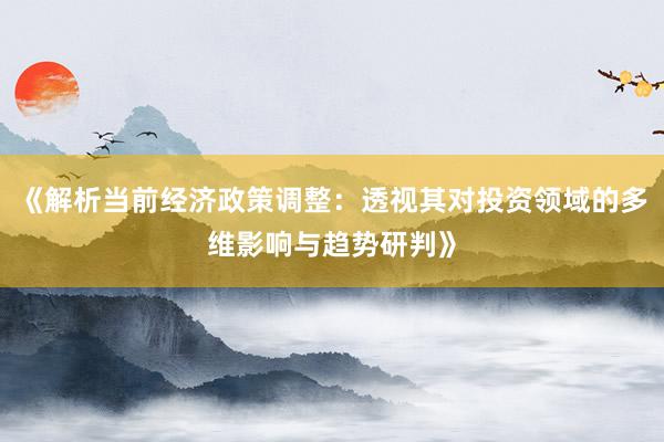 《解析当前经济政策调整：透视其对投资领域的多维影响与趋势研判》