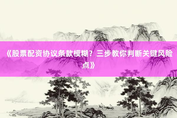 《股票配资协议条款模糊？三步教你判断关键风险点》