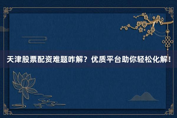 天津股票配资难题咋解？优质平台助你轻松化解！