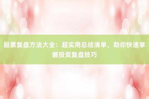 股票复盘方法大全：超实用总结清单，助你快速掌握投资复盘技巧