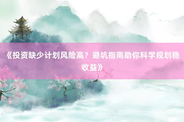 《投资缺少计划风险高？避坑指南助你科学规划稳收益》