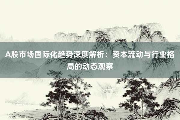 A股市场国际化趋势深度解析：资本流动与行业格局的动态观察