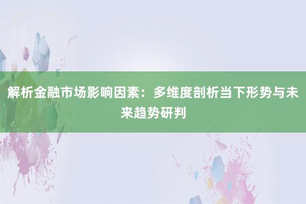 解析金融市场影响因素：多维度剖析当下形势与未来趋势研判