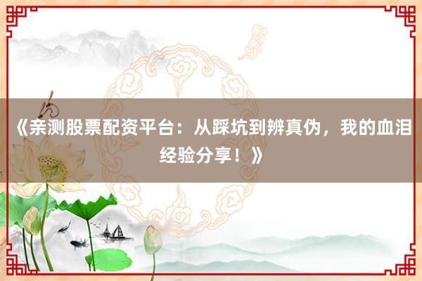 《亲测股票配资平台：从踩坑到辨真伪，我的血泪经验分享！》