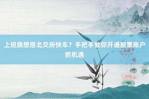 上班族想搭北交所快车？手把手教你开通股票账户抓机遇
