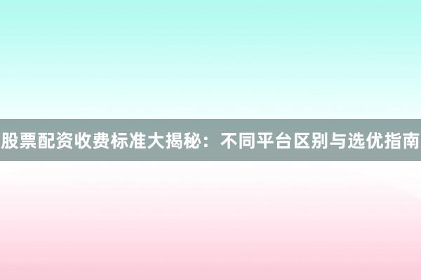 股票配资收费标准大揭秘：不同平台区别与选优指南