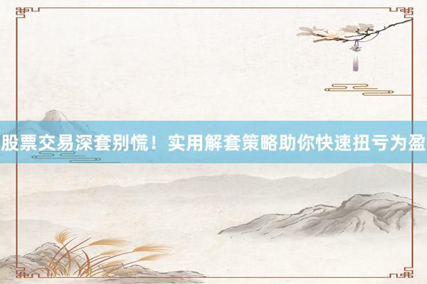股票交易深套别慌！实用解套策略助你快速扭亏为盈