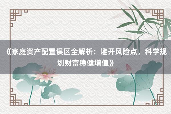《家庭资产配置误区全解析：避开风险点，科学规划财富稳健增值》