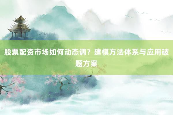 股票配资市场如何动态调？建模方法体系与应用破题方案
