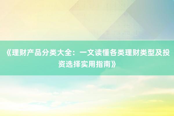 《理财产品分类大全：一文读懂各类理财类型及投资选择实用指南》