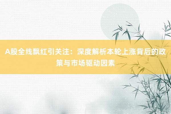 A股全线飘红引关注：深度解析本轮上涨背后的政策与市场驱动因素