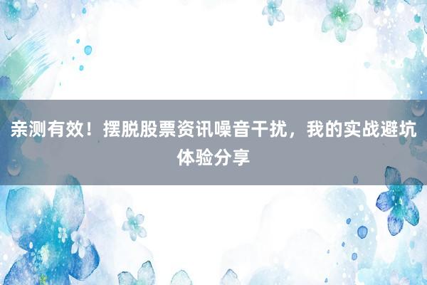 亲测有效！摆脱股票资讯噪音干扰，我的实战避坑体验分享