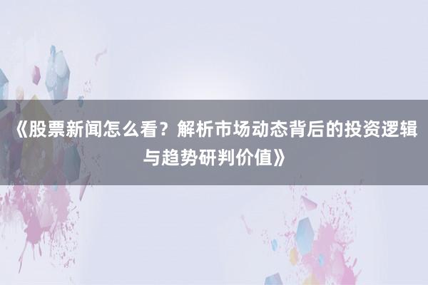 《股票新闻怎么看？解析市场动态背后的投资逻辑与趋势研判价值》