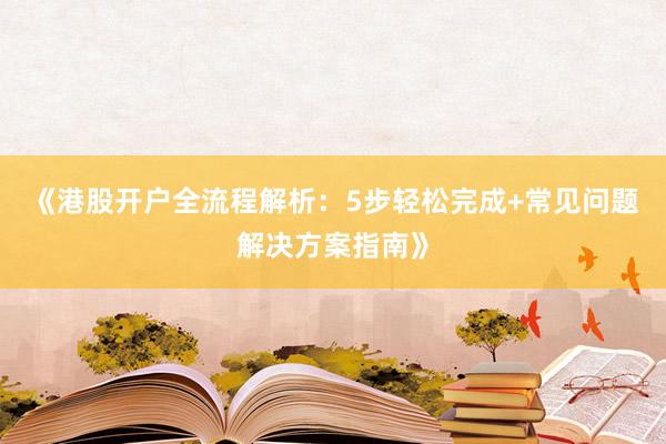 《港股开户全流程解析：5步轻松完成+常见问题解决方案指南》