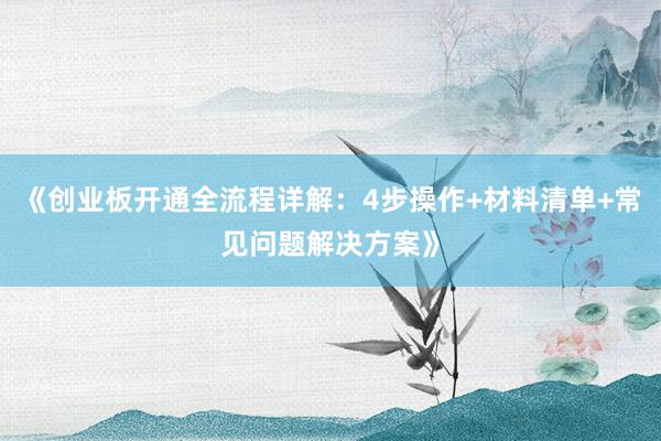 《创业板开通全流程详解：4步操作+材料清单+常见问题解决方案》
