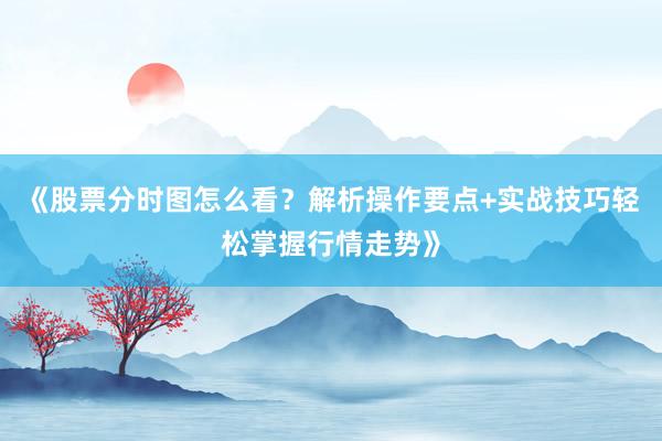 《股票分时图怎么看？解析操作要点+实战技巧轻松掌握行情走势》