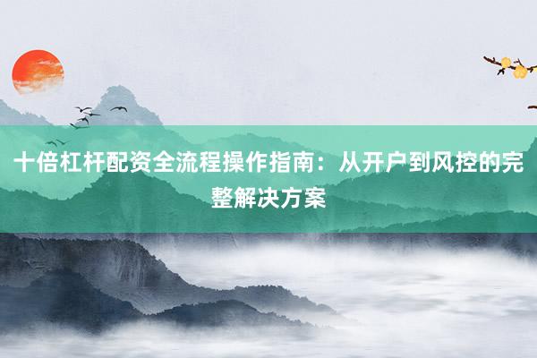 十倍杠杆配资全流程操作指南：从开户到风控的完整解决方案