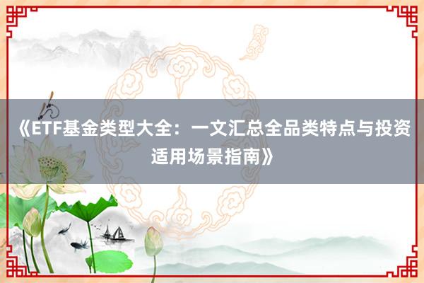 《ETF基金类型大全：一文汇总全品类特点与投资适用场景指南》